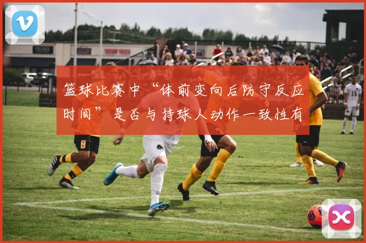 篮球比赛中“体前变向后防守反应时间”是否与持球人动作一致性有关