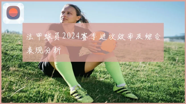 法甲球员2024赛季进攻效率及综合表现分析