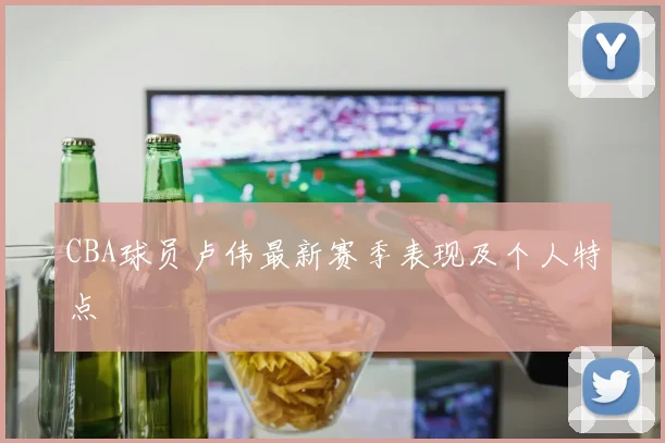 CBA球员卢伟最新赛季表现及个人特点