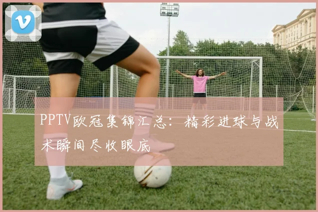 PPTV欧冠集锦汇总：精彩进球与战术瞬间尽收眼底
