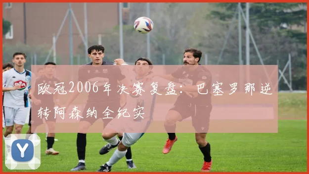 欧冠2006年决赛复盘：巴塞罗那逆转阿森纳全纪实